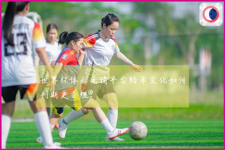 世界杯体彩竞猜平台赔率变化如何判断更合理？
